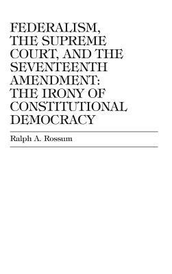 Federalism, the Supreme Court, and the Seventeenth Amendment: The Irony of Constitutional Democracy by Ralph a. Rossum