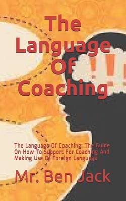 The Language Of Coaching: The Language Of Coaching: The Guide On How To Support For Coaching And Making Use Of Foreign Language by Ben Jack