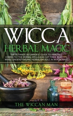 Wicca Herbal Magic: The Ultimate Beginners Guide To Practice correctly the herbal spells and get their benefits while understanding Herbal by The Wiccan Man