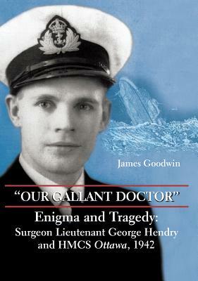 "our Gallant Doctor": Enigma and Tragedy: Surgeon-Lieutenant George Hendry and Hmcs Ottawa, 1942 by James Goodwin
