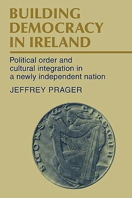 Building Democracy in Ireland: Political Order and Cultural Integration in a Newly Independent Nation by Jeffrey Prager