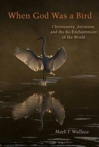 When God Was a Bird: Christianity, Animism, and the Re-Enchantment of the World by Mark I Wallace
