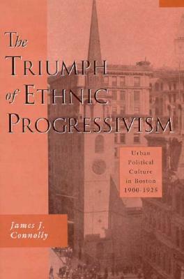 Triumph of Ethnic Progressivism: Urban Political Culture in Boston, 1900-1925 by James J. Connolly