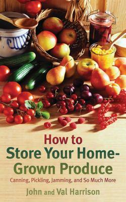 How to Store Your Home-Grown Produce: Canning, Pickling, Jamming, and So Much More by John Harrison, Val Harrison