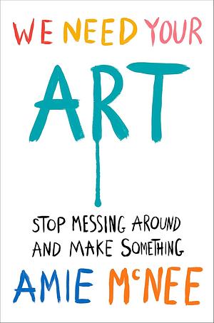 We Need Your Art: Stop Messing Around and Make Something by Amie McNee