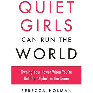 Quiet Girls Can Run the World: Owning Your Power When You're Not the "Alpha" in the Room by Rebecca Holman