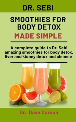 Dr. Sebi Smoothies For Body Detox Made Simple: A Complete Guide To Dr. Sebi Amazing Smoothies For Body Detox, Liver And Kidney Detox And Cleanse by Dave Carson