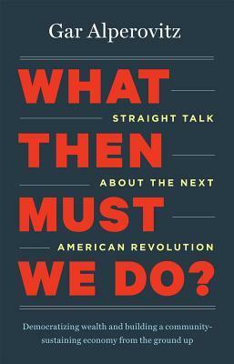 What Then Must We Do?: Straight Talk about the Next American Revolution by Gar Alperovitz