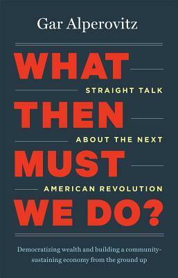 What Then Must We Do?: Straight Talk about the Next American Revolution by Gar Alperovitz