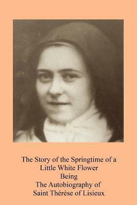 The Story of the Springtime of a Little White Flower: Being the Autobiography of Saint Th�r�se of Lisieux by Thérèse de Lisieux
