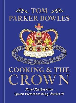 Cooking and the Crown: Royal Recipes from Queen Victoria to King Charles III A Cookbook by Tom Parker Bowles, Tom Parker Bowles