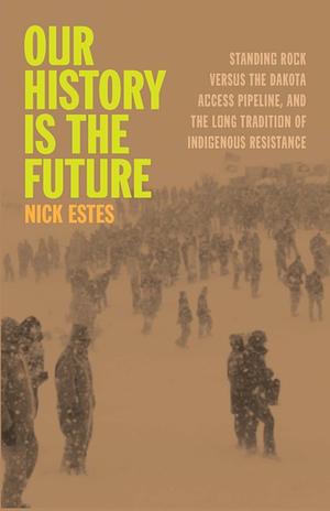 Our History Is the Future: Standing Rock Versus the Dakota Access Pipeline, and the Long Tradition of Indigenous Resistance by Nick Estes