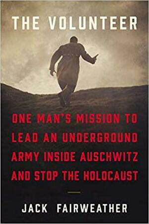 The Volunteer: One Man's Mission to Lead an Underground Army Inside Auschwitz and Stop the Holocaust by Jack Fairweather