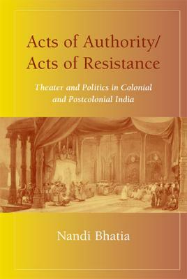 Acts of Authority/Acts of Resistance: Theater and Politics in Colonial and Postcolonial India by Nandi Bhatia