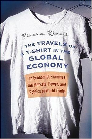 The Travels of a T-Shirt in the Global Economy: An Economist Examines the Markets, Power, and Politics of World Trade by Pietra Rivoli, Pietra Rivoli