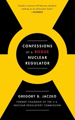 Confessions of a Rogue Nuclear Regulator by Gregory B. Jaczko