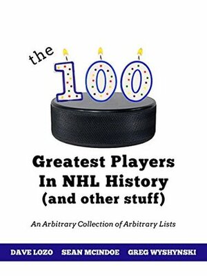 The 100 Greatest Players In NHL History (And Other Stuff): An Arbitrary Collection of Arbitrary Lists by Sean McIndoe, Greg Wyshynski, Dave Lozo