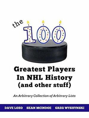 The 100 Greatest Players In NHL History (And Other Stuff): An Arbitrary Collection of Arbitrary Lists by Sean McIndoe, Dave Lozo, Greg Wyshynski