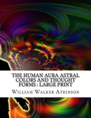 The Human Aura Astral Colors and Thought Forms: Large print by William Walker Atkinson