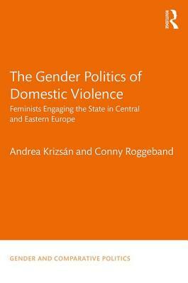 The Gender Politics of Domestic Violence: Feminists Engaging the State in Central and Eastern Europe by Andrea Krizsán, Conny Roggeband