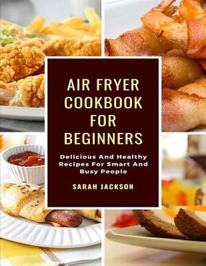Air Fryer Cookbook for Beginners: Delicious and Healthy Recipes for Smart and Busy People by Sarah Jackson