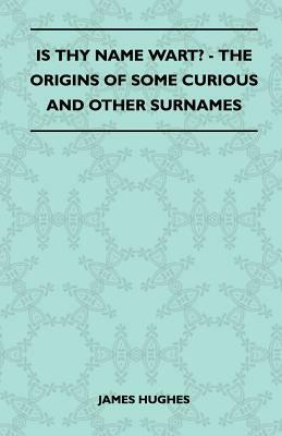 Is Thy Name Wart? - The Origins Of Some Curious And Other Surnames by James Hughes