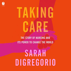 Taking Care: The Story of Nursing and Its Power to Change Our World by Sarah DiGregorio