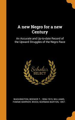 A New Negro for a New Century: An Accurate and Up-To-Date Record of the Upward Struggles of the Negro Race by Booker T. Washington, Norman Barton Wood, Fannie Barrier Williams