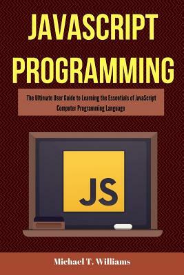 JavaScript Programming: The Ultimate User Guide to Learning the Essentials of JavaScript Computer Programming Language (JavaScript, JavaScript by Michael T. Williams