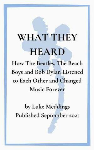 What They Heard: How The Beatles, The Beach Boys and Bob Dylan Listened to Each Other and Changed Music Forever by Luke Meddings