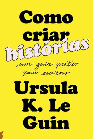 Como criar histórias: Um guia prático para escritores by Ursula K. Le Guin