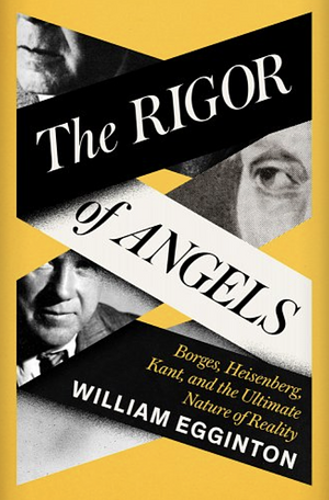 The Rigor of Angels: Borges, Heisenberg, Kant, and the Ultimate Nature of Reality by William Egginton