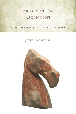 Pragmatism Ascendent: A Yard of Narrative, a Touch of Prophecy by Joseph Margolis