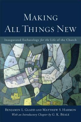 Making All Things New: Inaugurated Eschatology for the Life of the Church by Matthew S. Harmon, Benjamin L. Gladd, G.K. Beale