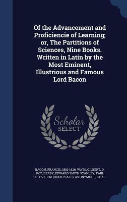 Of the Advancement and Proficiencie of Learning; Or, the Partitions of Sciences, Nine Books. Written in Latin by the Most Eminent, Illustrious and Fam by Sir Francis Bacon, Gilbert Wats