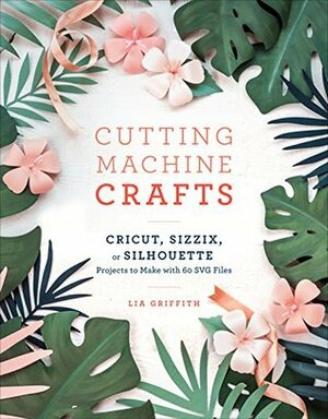 Cutting Machine Crafts with Your Cricut, Sizzix, or Silhouette: Die Cutting Machine Projects to Make with 60 SVG Files by Lia Griffith