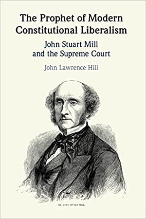 The Prophet of Modern Constitutional Liberalism: John Stuart Mill and the Supreme Court by John Lawrence Hill