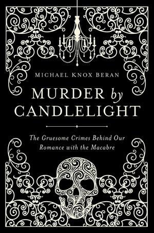 Murder by Candlelight: The Gruesome Crimes Behind Our Romance with the Macabre by Michael Knox Beran