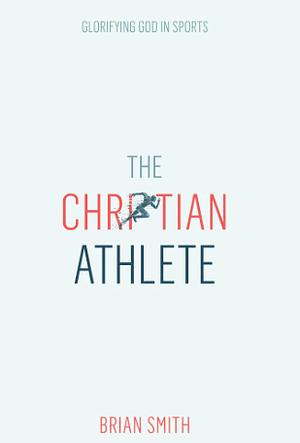 The Christian Athlete: Glorifying God in Sports by Brian Smith