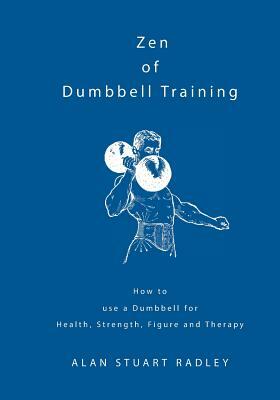 Zen of Dumbbell Training: How to use a Dumbbell for Health, Strength, Figure and Therapy by Alan Radley