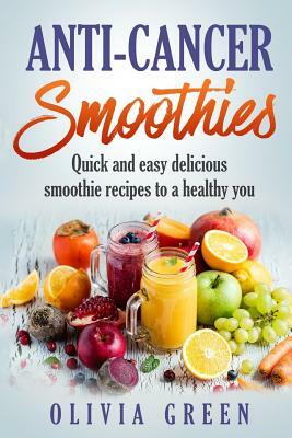 Anti Cancer Smoothies: Quick and easy delicious smoothie recipes to a healthy you by Olivia Green