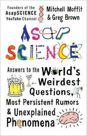 AsapSCIENCE: Answers to the World's Weirdest Questions, Most Persistent Rumors & Unexplained Phenomena by Greg Brown, Mitchell Moffit