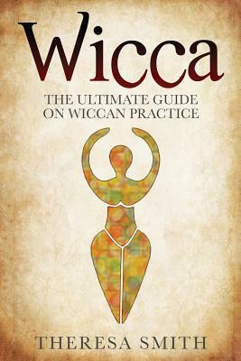 Wicca: The Ultimate Guide On Wiccan Practice by Theresa Smith