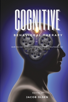 Cognitive Behavioral Therapy: How to Use Secret Techniques and Strategies to Improve Your Daily Life by Jacob Olsen