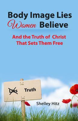 Body Image Lies Women Believe: And the Truth of Christ That Sets Them Free by Shelley Hitz