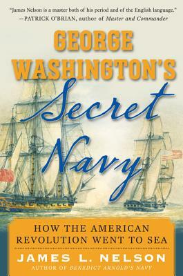 George Washington's Secret Navy: How the American Revolution Went to Sea by James L. Nelson