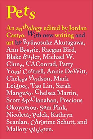 Pets: An Anthology by Ryan C.K. Choi, Patrick Cottrell, Ann Beattie, Sarah Manguso, Precious Okoyomon, Nicolette Polek, Mark Leidner, Christine Schutt, David J. Nutt, Annie DeWitt, Mallory Whitten, Tao Lin, Sam Pink, Chelsea Hodson, Ryūnosuke Akutagawa, Michael W. Clune, Scott McClanahan, Blake Butler, Raegan Bird, Yuka Igarashi, Jordan Castro