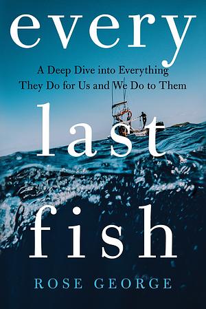 Every Last Fish: A Deep Dive Into Everything They Do for Us and We Do to Them by Rose George