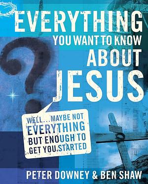 Everything You Want to Know about Jesus: Well... Maybe Not Everything But Enough to Get You Started by Peter Downey, Ben Shaw
