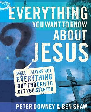 Everything You Want to Know about Jesus: Well... Maybe Not Everything But Enough to Get You Started by Ben Shaw, Peter Downey